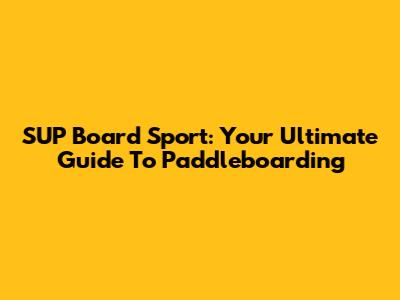 SUP Board Sport: Your Ultimate Guide To Paddleboarding