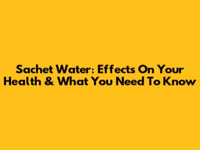 Sachet Water: Effects On Your Health & What You Need To Know