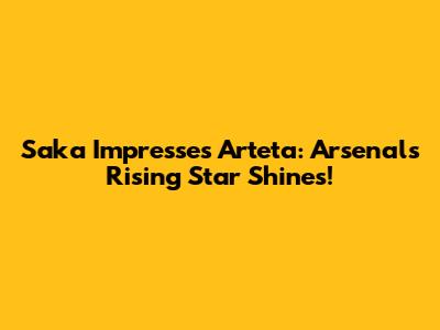 Saka Impresses Arteta: Arsenal's Rising Star Shines!