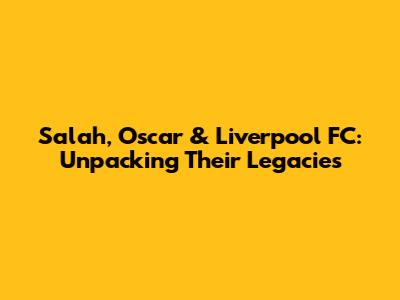 Salah, Oscar & Liverpool FC: Unpacking Their Legacies