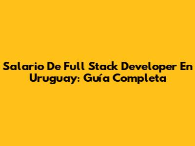 Salario De Full Stack Developer En Uruguay: Guía Completa