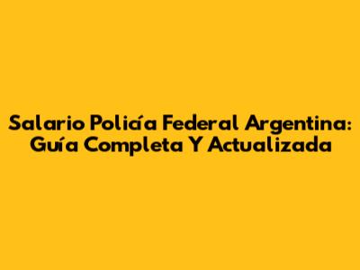 Salario Policía Federal Argentina: Guía Completa Y Actualizada