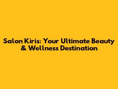Salon Kiris: Your Ultimate Beauty & Wellness Destination