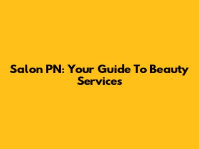 Salon PN: Your Guide To Beauty Services