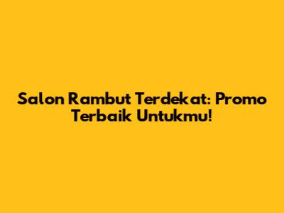 Salon Rambut Terdekat: Promo Terbaik Untukmu!