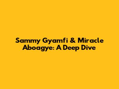 Sammy Gyamfi & Miracle Aboagye: A Deep Dive
