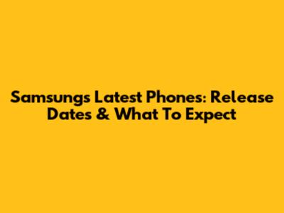 Samsung's Latest Phones: Release Dates & What To Expect