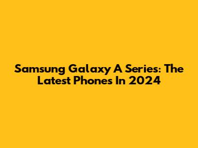 Samsung Galaxy A Series: The Latest Phones In 2024