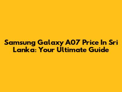 Samsung Galaxy A07 Price In Sri Lanka: Your Ultimate Guide