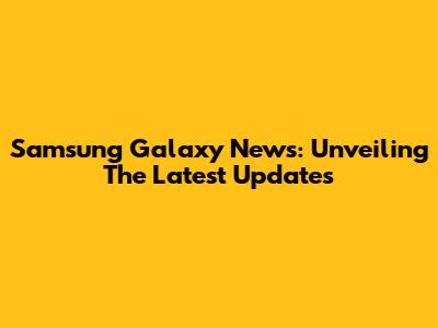 Samsung Galaxy News: Unveiling The Latest Updates