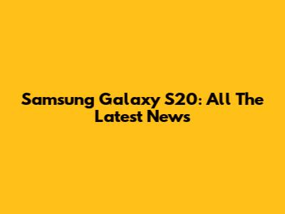 Samsung Galaxy S20: All The Latest News