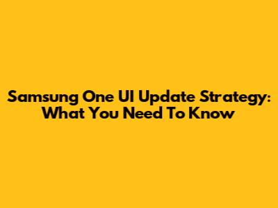 Samsung One UI Update Strategy: What You Need To Know
