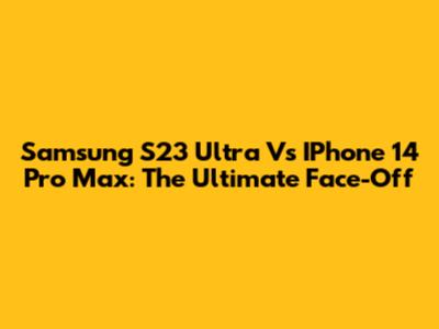 Samsung S23 Ultra Vs IPhone 14 Pro Max: The Ultimate Face-Off