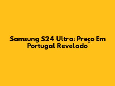 Samsung S24 Ultra: Preço Em Portugal Revelado