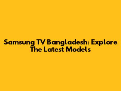 Samsung TV Bangladesh: Explore The Latest Models