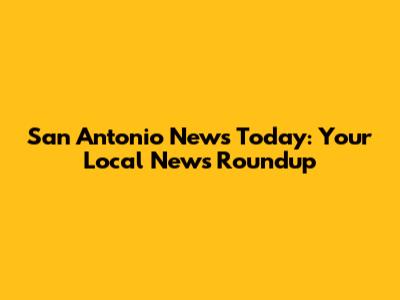 San Antonio News Today: Your Local News Roundup