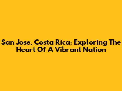San Jose, Costa Rica: Exploring The Heart Of A Vibrant Nation