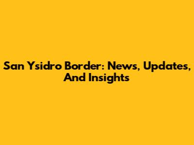 San Ysidro Border: News, Updates, And Insights