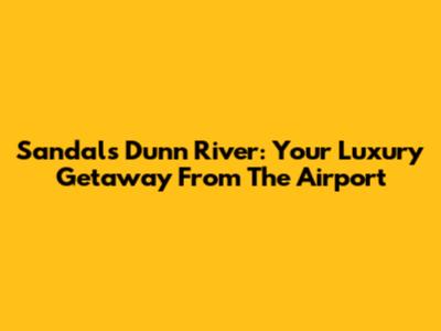 Sandals Dunn River: Your Luxury Getaway From The Airport