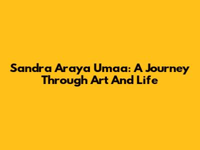 Sandra Araya Umaa: A Journey Through Art And Life