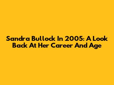 Sandra Bullock In 2005: A Look Back At Her Career And Age