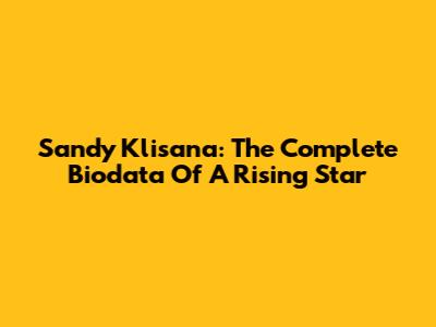 Sandy Klisana: The Complete Biodata Of A Rising Star