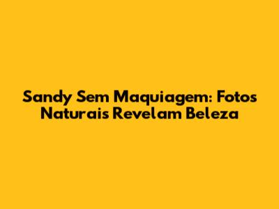 Sandy Sem Maquiagem: Fotos Naturais Revelam Beleza