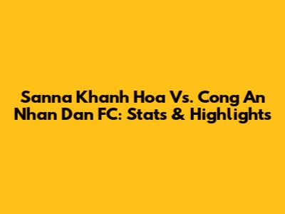 Sanna Khanh Hoa Vs. Cong An Nhan Dan FC: Stats & Highlights