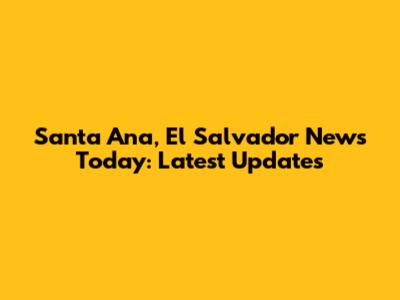Santa Ana, El Salvador News Today: Latest Updates