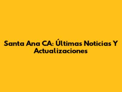 Santa Ana CA: Últimas Noticias Y Actualizaciones