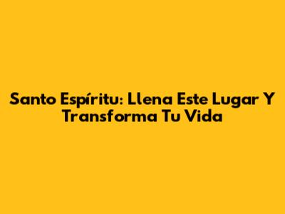 Santo Espíritu: Llena Este Lugar Y Transforma Tu Vida
