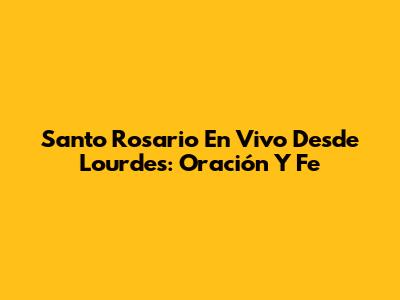 Santo Rosario En Vivo Desde Lourdes: Oración Y Fe