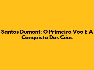 Santos Dumont: O Primeiro Voo E A Conquista Dos Céus