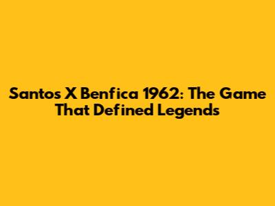 Santos X Benfica 1962: The Game That Defined Legends