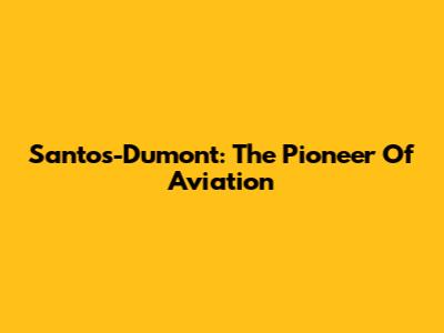 Santos-Dumont: The Pioneer Of Aviation