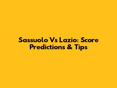 Sassuolo Vs Lazio: Score Predictions & Tips