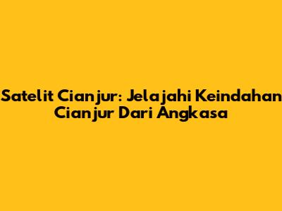 Satelit Cianjur: Jelajahi Keindahan Cianjur Dari Angkasa