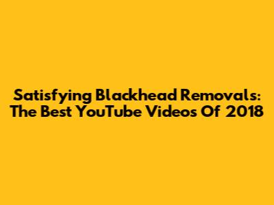 Satisfying Blackhead Removals: The Best YouTube Videos Of 2018