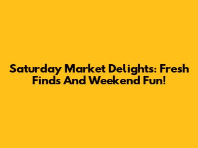 Saturday Market Delights: Fresh Finds And Weekend Fun!