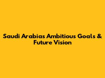 Saudi Arabia's Ambitious Goals & Future Vision