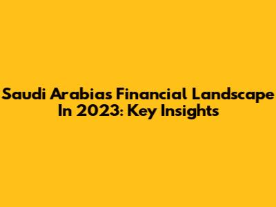 Saudi Arabia's Financial Landscape In 2023: Key Insights
