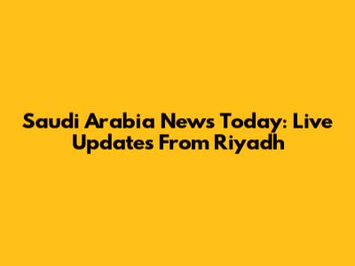Saudi Arabia News Today: Live Updates From Riyadh