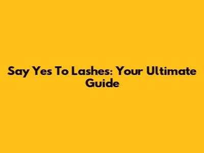 Say Yes To Lashes: Your Ultimate Guide