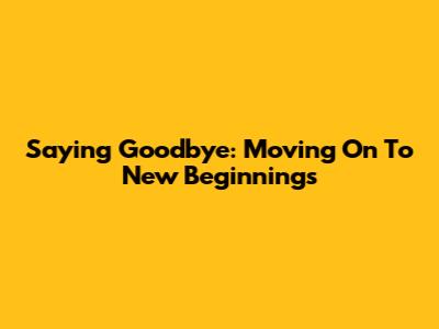 Saying Goodbye: Moving On To New Beginnings