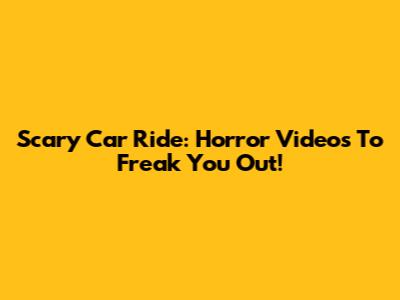Scary Car Ride: Horror Videos To Freak You Out!