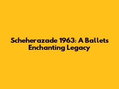 Scheherazade 1963: A Ballet's Enchanting Legacy