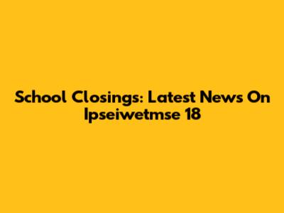 School Closings: Latest News On Ipseiwetmse 18