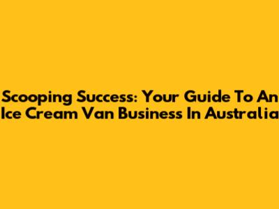 Scooping Success: Your Guide To An Ice Cream Van Business In Australia