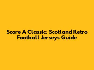 Score A Classic: Scotland Retro Football Jerseys Guide