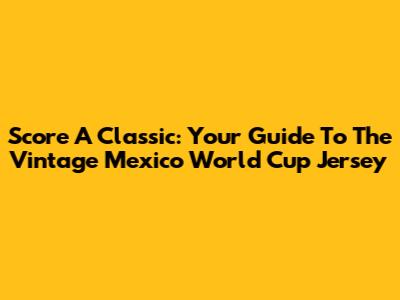 Score A Classic: Your Guide To The Vintage Mexico World Cup Jersey